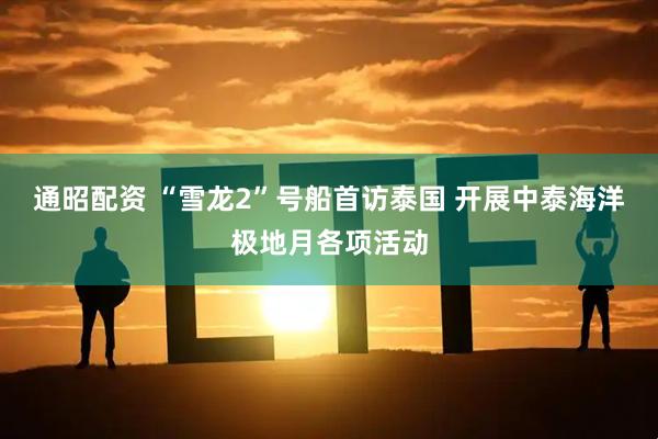 通昭配资 “雪龙2”号船首访泰国 开展中泰海洋极地月各项活动