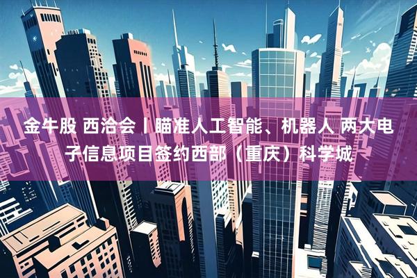 金牛股 西洽会丨瞄准人工智能、机器人 两大电子信息项目签约西部(重庆)科学城