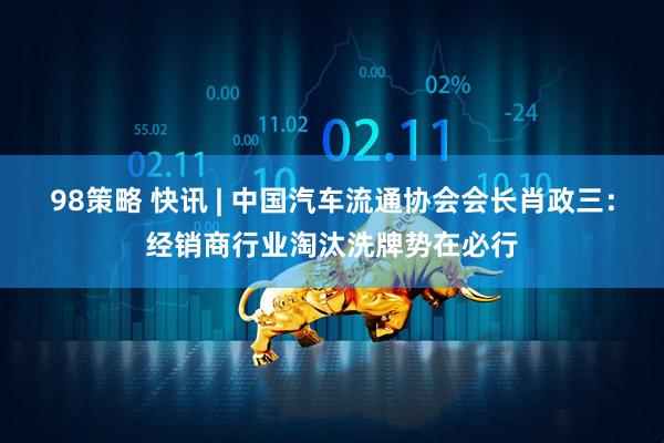 98策略 快讯 | 中国汽车流通协会会长肖政三：经销商行业淘汰洗牌势在必行
