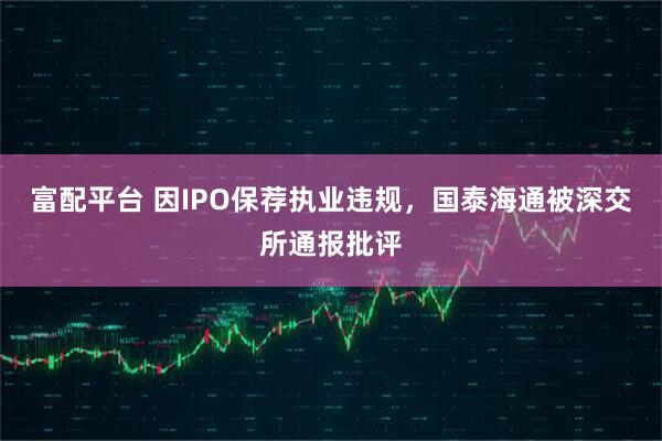 富配平台 因IPO保荐执业违规，国泰海通被深交所通报批评