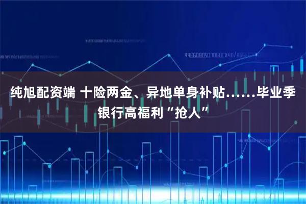 纯旭配资端 十险两金、异地单身补贴……毕业季银行高福利“抢人”