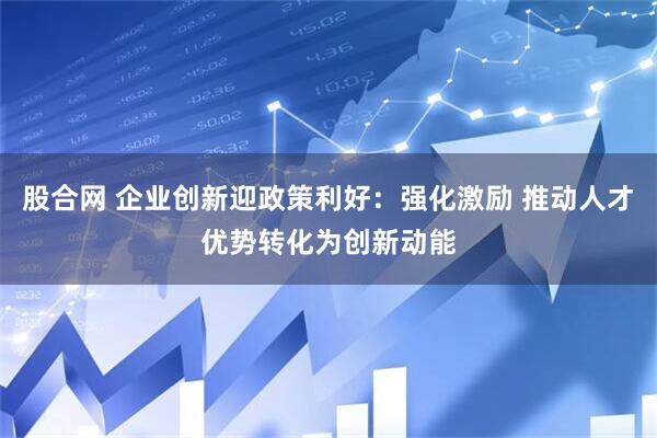 股合网 企业创新迎政策利好：强化激励 推动人才优势转化为创新动能