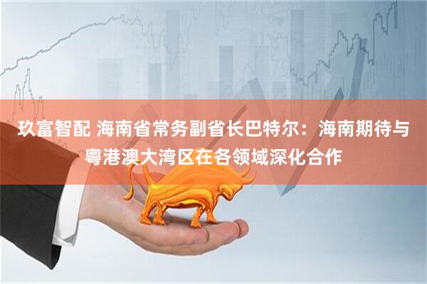 玖富智配 海南省常务副省长巴特尔：海南期待与粤港澳大湾区在各领域深化合作