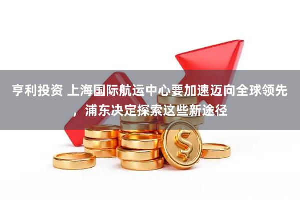 亨利投资 上海国际航运中心要加速迈向全球领先，浦东决定探索这些新途径