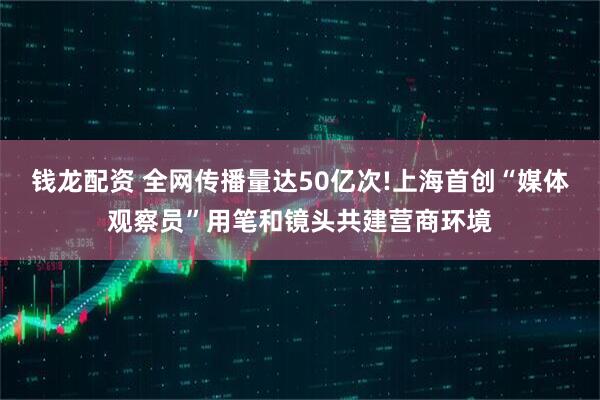 钱龙配资 全网传播量达50亿次!上海首创“媒体观察员”用笔和镜头共建营商环境