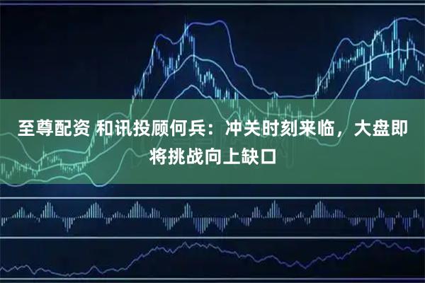 至尊配资 和讯投顾何兵：冲关时刻来临，大盘即将挑战向上缺口