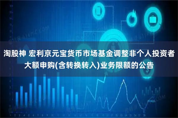 淘股神 宏利京元宝货币市场基金调整非个人投资者大额申购(含转换转入)业务限额的公告