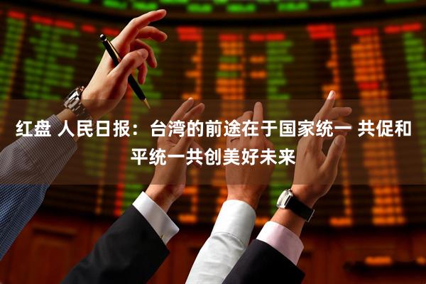 红盘 人民日报：台湾的前途在于国家统一 共促和平统一共创美好未来
