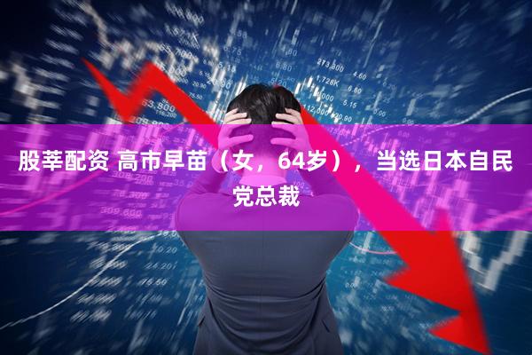 股莘配资 高市早苗（女，64岁），当选日本自民党总裁