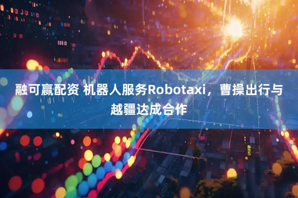 融可赢配资 机器人服务Robotaxi,曹操出行与越疆达成合作
