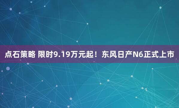 点石策略 限时9.19万元起!东风日产N6正式上市