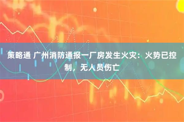 策略通 广州消防通报一厂房发生火灾：火势已控制，无人员伤亡