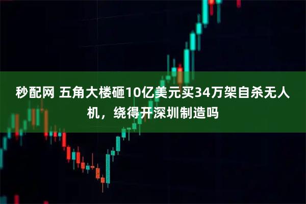 秒配网 五角大楼砸10亿美元买34万架自杀无人机,绕得开深圳制造吗