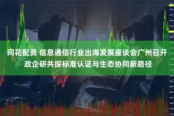 同花配资 信息通信行业出海发展座谈会广州召开 政企研共探标准认证与生态协同新路径