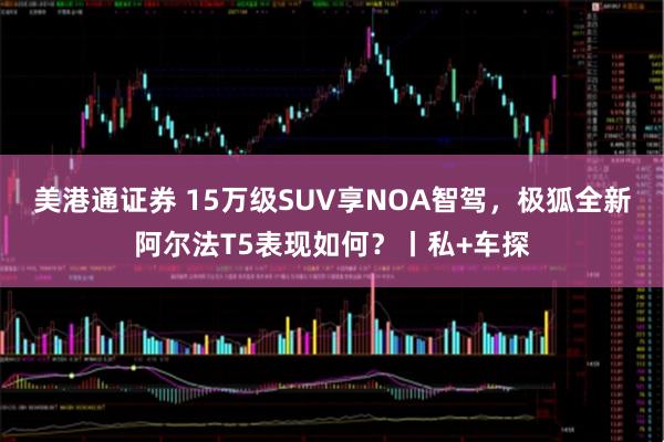 美港通证券 15万级SUV享NOA智驾,极狐全新阿尔法T5表现如何?丨私+车探