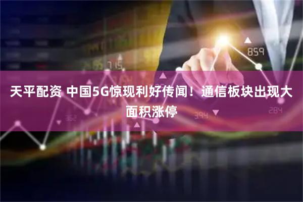 天平配资 中国5G惊现利好传闻！通信板块出现大面积涨停