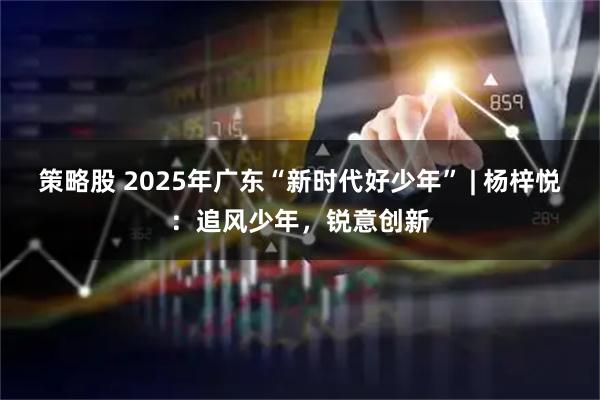 策略股 2025年广东“新时代好少年” | 杨梓悦:追风少年,锐意创新