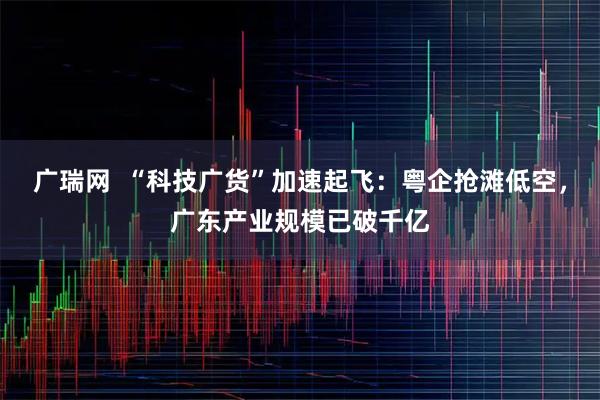 广瑞网  “科技广货”加速起飞：粤企抢滩低空，广东产业规模已破千亿