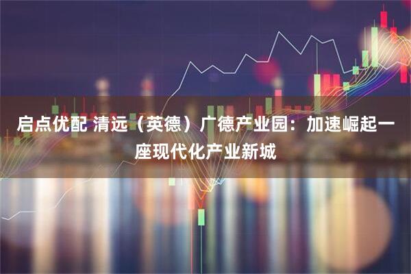 启点优配 清远（英德）广德产业园：加速崛起一座现代化产业新城