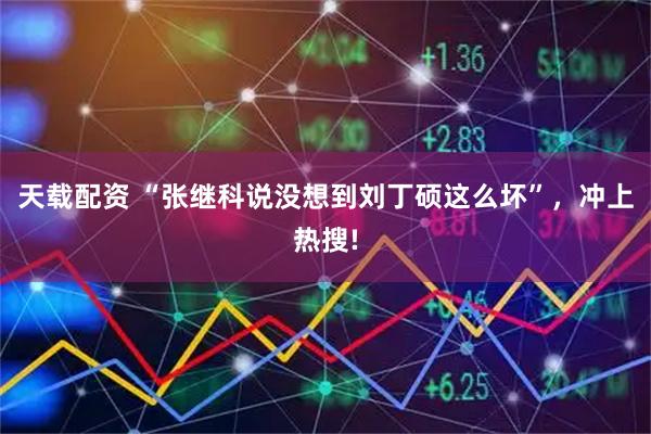 天载配资 “张继科说没想到刘丁硕这么坏”,冲上热搜!